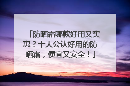 防晒霜哪款好用又实惠？十大公认好用的防晒霜，便宜又安全！