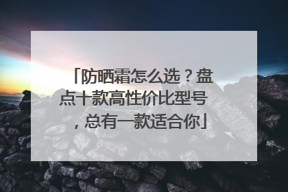 防晒霜怎么选？盘点十款高性价比型号，总有一款适合你
