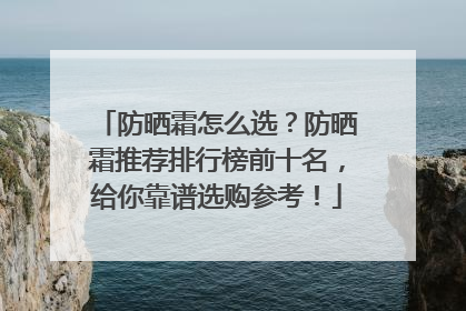 防晒霜怎么选？防晒霜推荐排行榜前十名，给你靠谱选购参考！