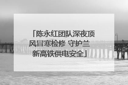 陈永红团队深夜顶风冒寒检修 守护兰新高铁供电安全
