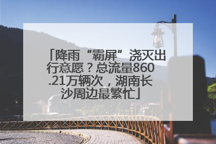 降雨“霸屏”浇灭出行意愿？总流量860.21万辆次，湖南长沙周边最繁忙