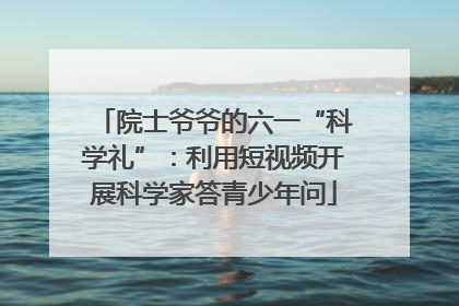 院士爷爷的六一“科学礼”：利用短视频开展科学家答青少年问