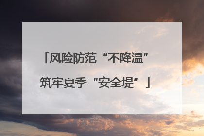 风险防范“不降温” 筑牢夏季“安全堤”