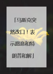 马斯克突然改口！表示愿意和特朗普和解