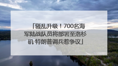 骚乱升级！700名海军陆战队员将部署至洛杉矶 特朗普调兵惹争议