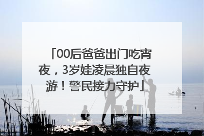 00后爸爸出门吃宵夜，3岁娃凌晨独自夜游！警民接力守护