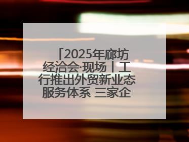 2025年廊坊经洽会·现场丨工行推出外贸新业态服务体系 三家企业首批签约