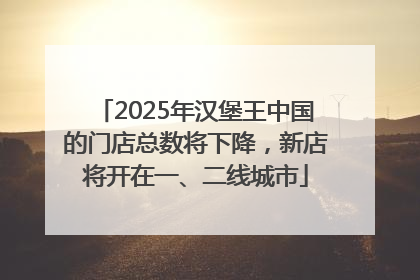 2025年汉堡王中国的门店总数将下降，新店将开在一、二线城市