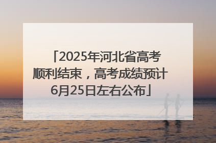 2025年河北省高考顺利结束，高考成绩预计6月25日左右公布
