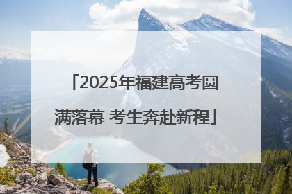 2025年福建高考圆满落幕 考生奔赴新程