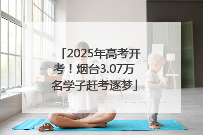 2025年高考开考！烟台3.07万名学子赶考逐梦