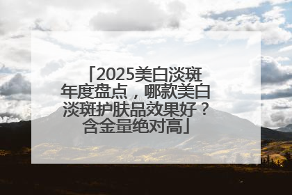 2025美白淡斑年度盘点，哪款美白淡斑护肤品效果好？含金量绝对高
