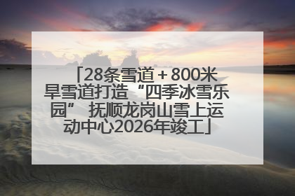 28条雪道＋800米旱雪道打造“四季冰雪乐园” 抚顺龙岗山雪上运动中心2026年竣工