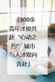 300余青年才俊共赴“心动之约” 城市与人才双向奔赴