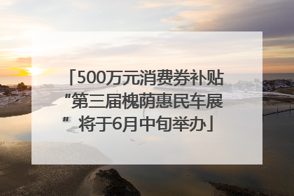 500万元消费券补贴 “第三届槐荫惠民车展”将于6月中旬举办