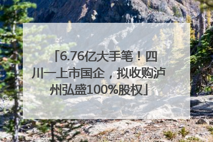 6.76亿大手笔！四川一上市国企，拟收购泸州弘盛100%股权