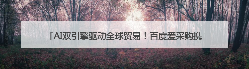 AI双引擎驱动全球贸易！百度爱采购携生态联盟为义乌商家插上“数字翅膀”